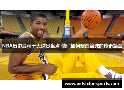 NBA历史最强十大球员盘点 他们如何塑造篮球的传奇篇章